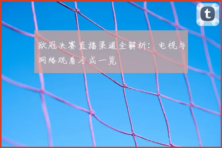 欧冠决赛直播渠道全解析：电视与网络观看方式一览