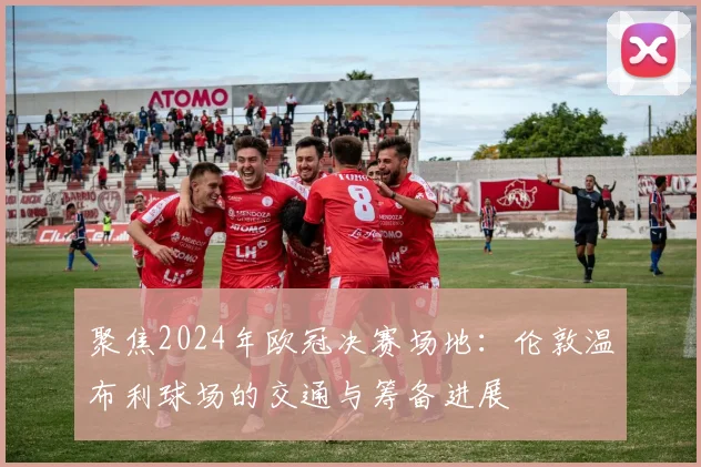 聚焦2024年欧冠决赛场地：伦敦温布利球场的交通与筹备进展