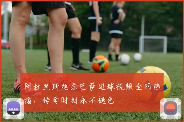 阿杜里斯绝杀巴萨进球视频全网热播，传奇时刻永不褪色