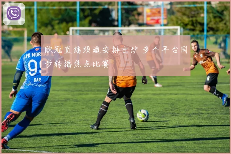 欧冠直播频道安排出炉 多个平台同步转播焦点比赛