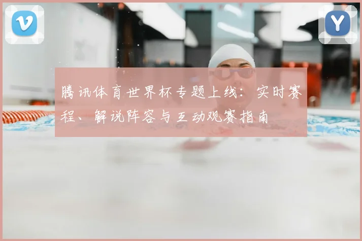 腾讯体育世界杯专题上线：实时赛程、解说阵容与互动观赛指南