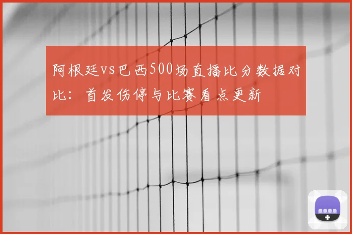 阿根廷vs巴西500场直播比分数据对比：首发伤停与比赛看点更新