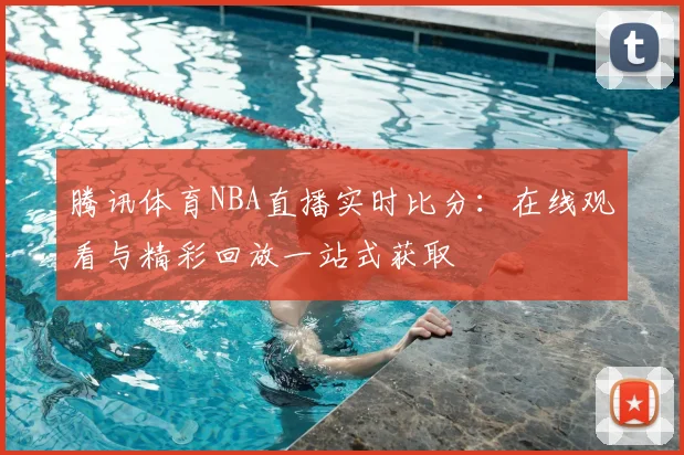 腾讯体育NBA直播实时比分：在线观看与精彩回放一站式获取