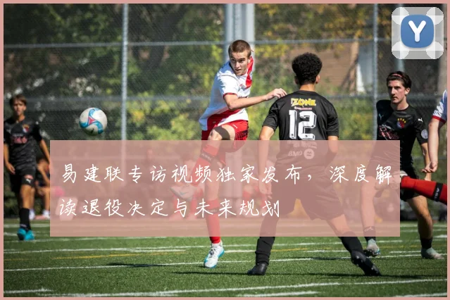 易建联专访视频独家发布，深度解读退役决定与未来规划