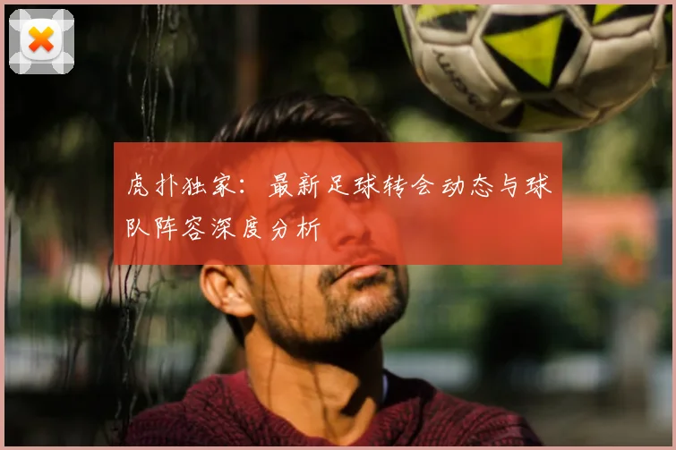 虎扑独家：最新足球转会动态与球队阵容深度分析