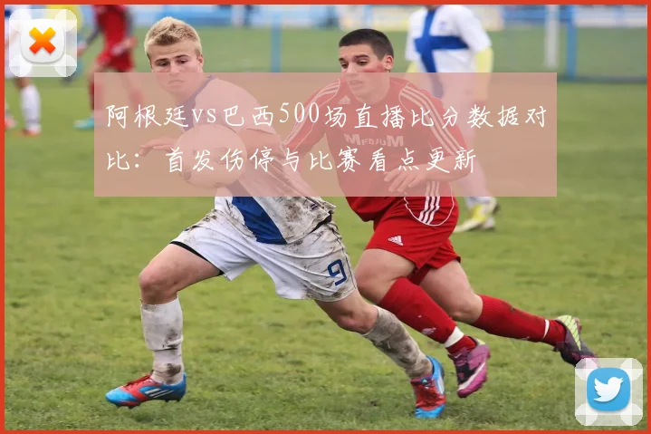 阿根廷vs巴西500场直播比分数据对比：首发伤停与比赛看点更新