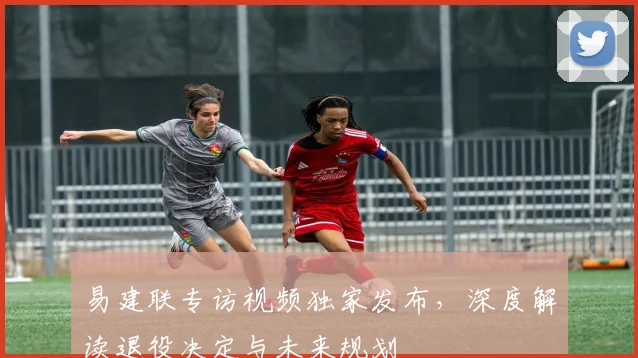 易建联专访视频独家发布，深度解读退役决定与未来规划