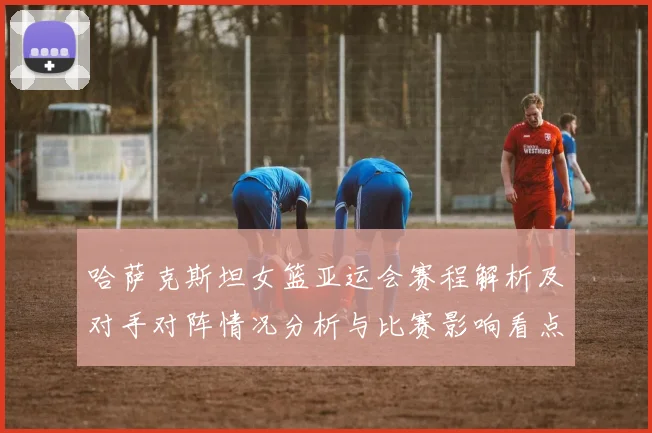 哈萨克斯坦女篮亚运会赛程解析及对手对阵情况分析与比赛影响看点