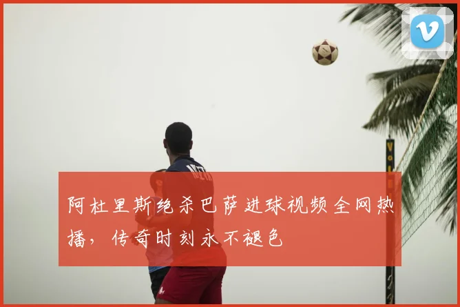 阿杜里斯绝杀巴萨进球视频全网热播，传奇时刻永不褪色