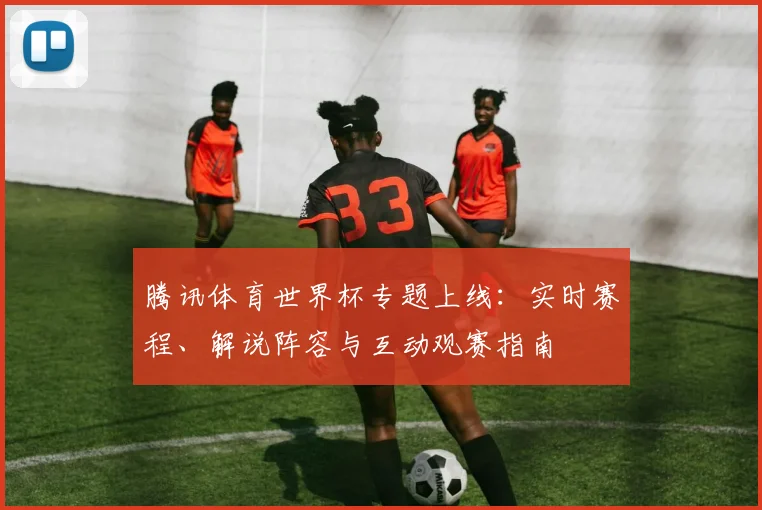 腾讯体育世界杯专题上线：实时赛程、解说阵容与互动观赛指南
