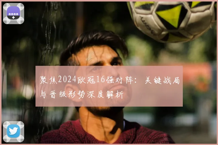 聚焦2024欧冠16强对阵：关键战局与晋级形势深度解析
