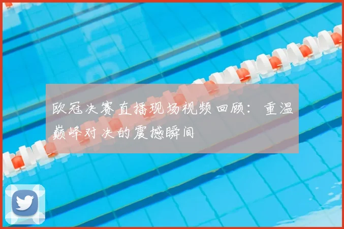 欧冠决赛直播现场视频回顾：重温巅峰对决的震撼瞬间
