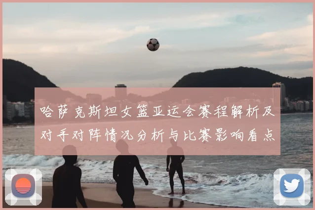 哈萨克斯坦女篮亚运会赛程解析及对手对阵情况分析与比赛影响看点