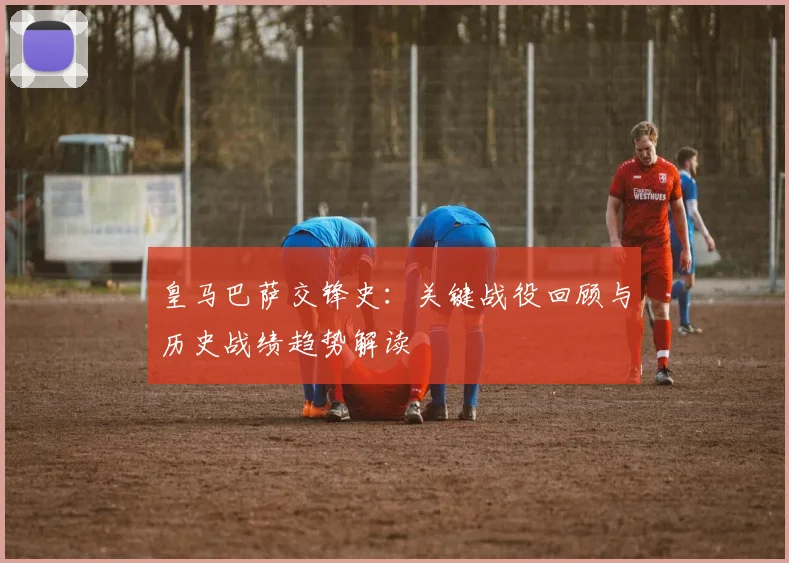 皇马巴萨交锋史：关键战役回顾与历史战绩趋势解读