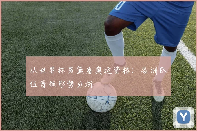 从世界杯男篮看奥运资格：各洲队伍晋级形势分析