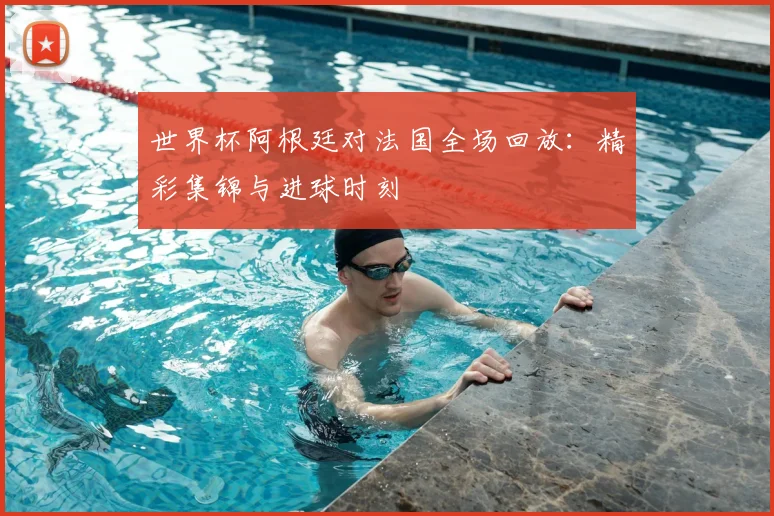 世界杯阿根廷对法国全场回放：精彩集锦与进球时刻
