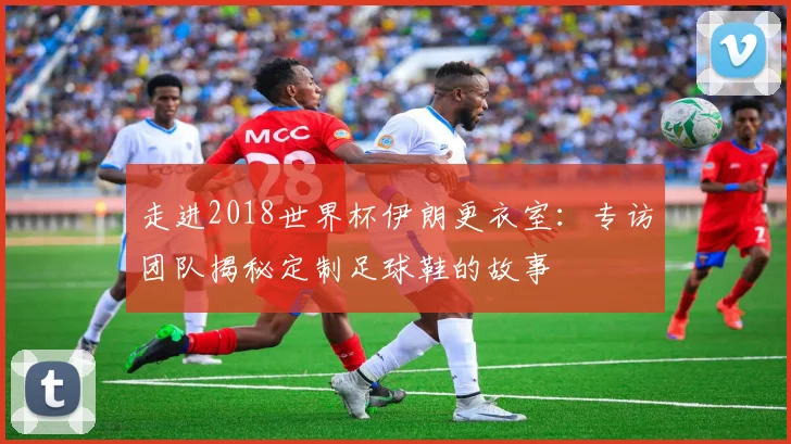 走进2018世界杯伊朗更衣室：专访团队揭秘定制足球鞋的故事