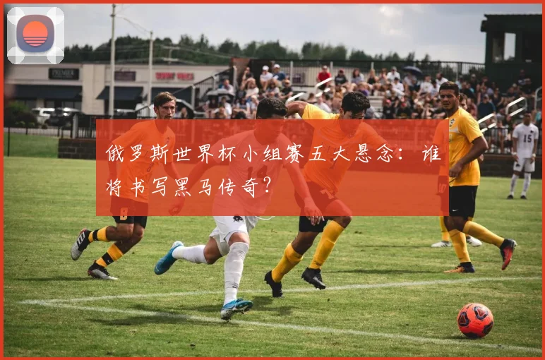 俄罗斯世界杯小组赛五大悬念:谁将书写黑马传奇?