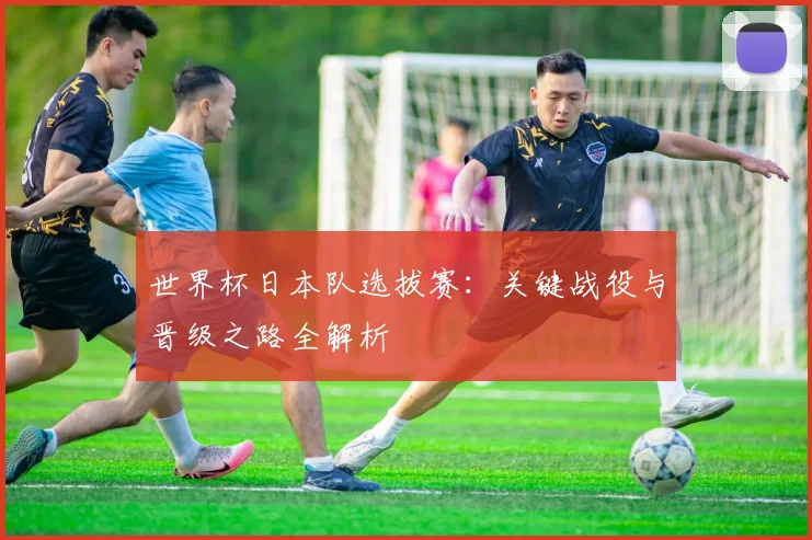 世界杯日本队选拔赛:关键战役与晋级之路全解析