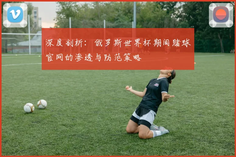 深度剖析:俄罗斯世界杯期间赌球官网的渗透与防范策略
